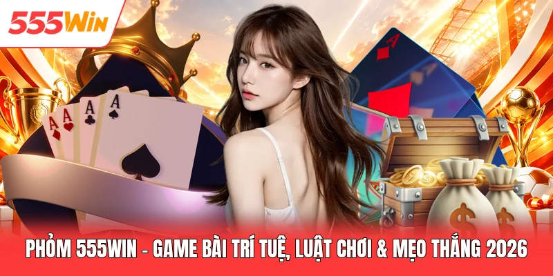 Phỏm 555win - Game Bài Trí Tuệ, Luật Chơi & Mẹo Thắng 2026